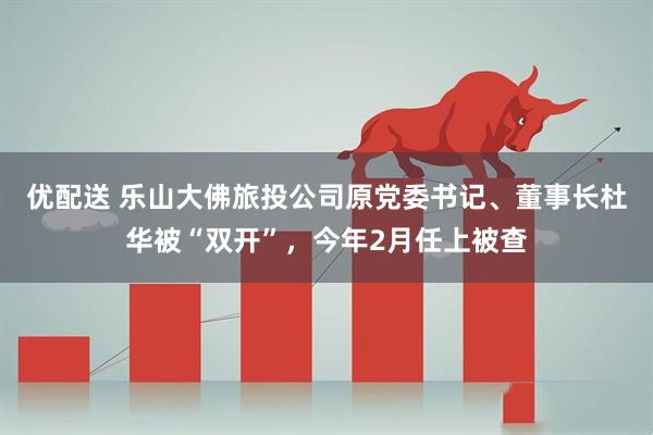 优配送 乐山大佛旅投公司原党委书记、董事长杜华被“双开”，今年2月任上被查