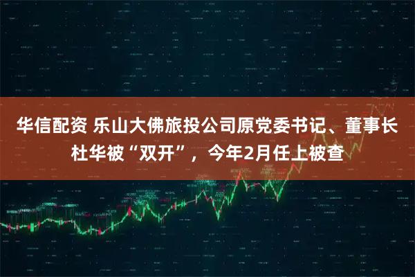 华信配资 乐山大佛旅投公司原党委书记、董事长杜华被“双开”，今年2月任上被查