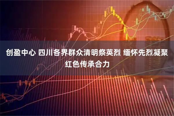 创盈中心 四川各界群众清明祭英烈 缅怀先烈凝聚红色传承合力