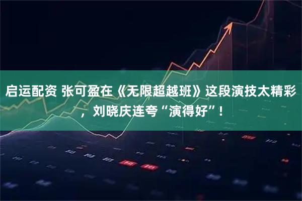 启运配资 张可盈在《无限超越班》这段演技太精彩，刘晓庆连夸“演得好”!