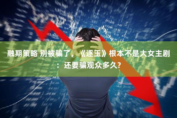 融期策略 别被骗了，《逐玉》根本不是大女主剧：还要骗观众多久?