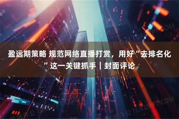 盈远期策略 规范网络直播打赏，用好“去排名化”这一关键抓手｜封面评论