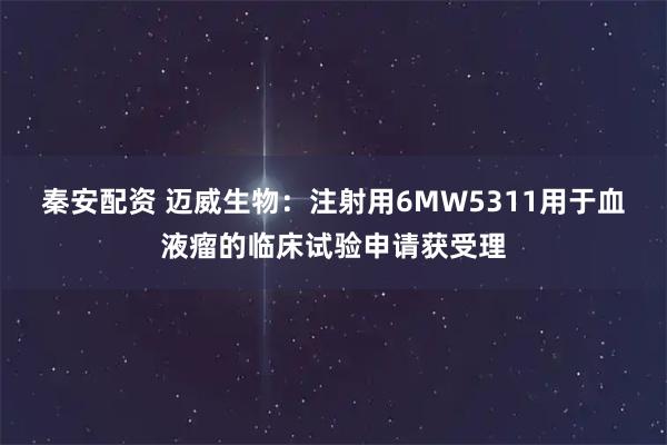 秦安配资 迈威生物：注射用6MW5311用于血液瘤的临床试验申请获受理