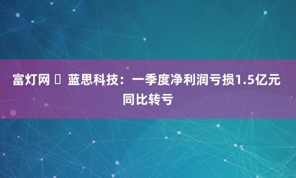 富灯网 ​蓝思科技：一季度净利润亏损1.5亿元 同比转亏
